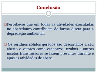 Conclusão


Percebe-se que em todas as atividades executadas
 no abatedouro contribuem de forma direta para a
 degradação ambiental.

 Os resíduos sólidos gerados são descartados a céu
 aberto e vetores como cachorros, urubus e outros
 insetos transmissores se fazem presentes durante e
 após as atividades de abate.
 