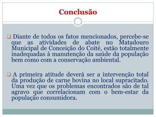 Conclusão


 Diante de todos os fatos mencionados, percebe-se
 que as atividades de abate no Matadouro
 Municipal de Conceição do Coité, estão totalmente
 inadequadas à manutenção da saúde da população
 bem como com a conservação ambiental.

 A primeira atitude deverá ser a intervenção total
 da produção de carne bovina no local supracitado.
 Uma vez que os problemas encontrados são de tal
 agravo que correlacionam com o bem-estar da
 população consumidora.
 