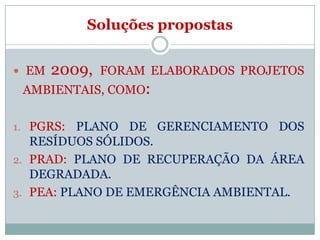 Soluções propostas


 EM   2009,   FORAM ELABORADOS PROJETOS
 AMBIENTAIS, COMO:

1. PGRS:  PLANO DE GERENCIAMENTO DOS
   RESÍDUOS SÓLIDOS.
2. PRAD: PLANO DE RECUPERAÇÃO DA ÁREA
   DEGRADADA.
3. PEA: PLANO DE EMERGÊNCIA AMBIENTAL.
 