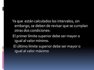 Ya que están calculados los intervalos, sin
  embargo, se deben de revisar que se cumplan
  otras dos condiciones:
El primer límite superior debe ser mayor o
  igual al valor mínimo.
 El último límite superior debe ser mayor o
  igual al valor máximo
 