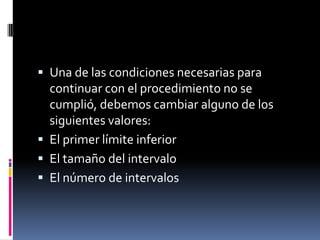  Una de las condiciones necesarias para
  continuar con el procedimiento no se
  cumplió, debemos cambiar alguno de los
  siguientes valores:
 El primer límite inferior
 El tamaño del intervalo
 El número de intervalos
 