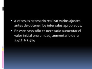  a veces es necesario realizar varios ajustes
  antes de obtener los intervalos apropiados.
 En este caso sólo es necesario aumentar el
  valor inicial una unidad, aumentarlo de a
  1.413 a 1.414
 