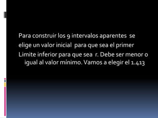 Para construir los 9 intervalos aparentes se
elige un valor inicial para que sea el primer
Limite inferior para que sea r. Debe ser menor o
   igual al valor mínimo. Vamos a elegir el 1.413
 