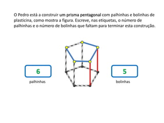 O Pedro está a construir um prisma pentagonal com palhinhas e bolinhas de
plasticina, como mostra a figura. Escreve, nas etiquetas, o número de
palhinhas e o número de bolinhas que faltam para terminar esta construção.
6 5
palhinhas bolinhas
 
