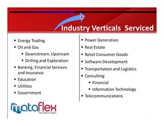 Industry Verticals Serviced
 Energy Trading                  Power Generation
 Oil and Gas                     Real Estate
     Downstream, Upstream        Retail Consumer Goods
     Drilling and Exploration    Software Development
 Banking, Financial Services     Transportation and Logistics
  and Insurance
                                  Consulting
 Education
                                      Financial
 Utilities
                                      Information Technology
 Government
                                  Telecommunications
 
