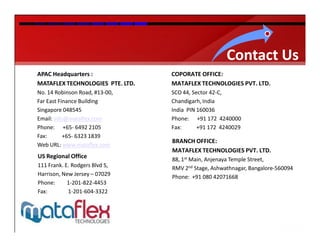 Contact Us
APAC Headquarters :               COPORATE OFFICE:
MATAFLEX TECHNOLOGIES PTE. LTD.   MATAFLEX TECHNOLOGIES PVT. LTD.
No. 14 Robinson Road, #13-00,     SCO 44, Sector 42-C,
Far East Finance Building         Chandigarh, India
Singapore 048545                  India PIN 160036
Email: info@mataflex.com          Phone: +91 172 4240000
Phone: +65- 6492 2105             Fax:      +91 172 4240029
Fax:       +65- 6323 1839
                                  BRANCH OFFICE:
Web URL: www.mataflex.com
                                  MATAFLEX TECHNOLOGIES PVT. LTD.
US Regional Office                88, 1st Main, Anjenaya Temple Street,
111 Frank. E. Rodgers Blvd S,     RMV 2nd Stage, Ashwathnagar, Bangalore-560094
Harrison, New Jersey – 07029      Phone: +91 080 42071668
Phone:      1-201-822-4453
Fax:        1-201-604-3322
 