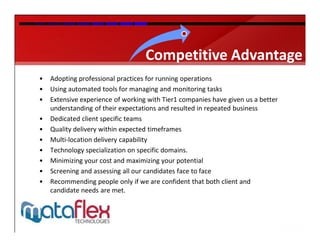 Competitive Advantage
•   Adopting professional practices for running operations
•   Using automated tools for managing and monitoring tasks
•   Extensive experience of working with Tier1 companies have given us a better
    understanding of their expectations and resulted in repeated business
•   Dedicated client specific teams
•   Quality delivery within expected timeframes
•   Multi-location delivery capability
•   Technology specialization on specific domains.
•   Minimizing your cost and maximizing your potential
•   Screening and assessing all our candidates face to face
•   Recommending people only if we are confident that both client and
    candidate needs are met.
 
