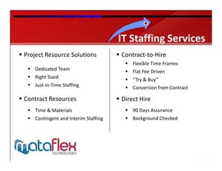 IT Staffing Services
 Project Resource Solutions            Contract-to-Hire
                                           Flexible Time Frames
    Dedicated Team                        Flat Fee Driven
    Right Sized                           “Try & Buy”
    Just-in-Time Staffing                 Conversion from Contract

 Contract Resources                    Direct Hire
    Time & Materials                      90 Days Assurance
    Contingent and Interim Staffing       Background Checked
 