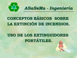 ASaSeMa - Ingeniería
CONCEPTOS BÁSICOS SOBRE
LA EXTINCIÓN DE INCENDIOS.
USO DE LOS EXTINGUIDORES
PORTÁTILES.
 
