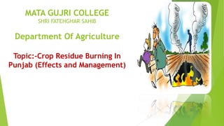 MATA GUJRI COLLEGE
SHRI FATEHGHAR SAHIB
Department Of Agriculture
Topic:-Crop Residue Burning In
Punjab (Effects and Management)
 