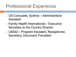Professional Experience
   US Consulate, Sydney – Administrative
    Assistant
   Family Health International – Executive
    Secretary to the Country Director
   USAID – Program Assistant, Receptionist,
    Secretary, Document Translator
 