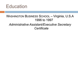 Education
WASHINGTON BUSINESS SCHOOL – Virginia, U.S.A
                   1996 to 1997
 Administrative Assistant/Executive Secretary
                   Certificate
 