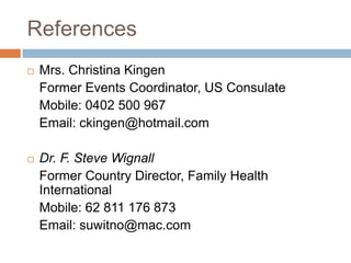 References
   Mrs. Christina Kingen
    Former Events Coordinator, US Consulate
    Mobile: 0402 500 967
    Email: ckingen@hotmail.com

   Dr. F. Steve Wignall
    Former Country Director, Family Health
    International
    Mobile: 62 811 176 873
    Email: suwitno@mac.com
 