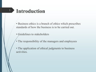 Introduction
• Business ethics is a branch of ethics which prescribes
standards of how the business is to be carried out.
• Guidelines to stakeholders
• The responsibility of the managers and employees
• The application of ethical judgments to business
activities.
1
 
