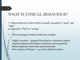 WHAT IS ETHICAL BEHAVIOUR?
 Ethical behavior is that which is morally accepted as "good" and
"right"
as opposed to "bad" or "wrong"
 The advantages of ethical behaviour include:
• Higher revenues – demand from positive consumer support
• Improved brand and business awareness and recognition
• Better employee motivation and recruitment
• New sources of finance – e.g. from ethical investors
3
 