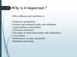 Why is it important ?
Ethics influence and contribute to:
• Employee commitment.
• Investor and customer loyalty and confidence.
• Legal problems and penalties.
• Customer satisfaction.
• The ability to build relationships with stakeholders.
• Cost control.
• Performance, revenue, and profits.
• Reputation and image.
7
 
