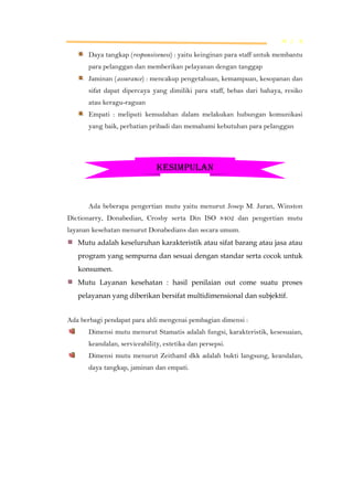 M L K

Daya tangkap (responsiveness) : yaitu keinginan para staff untuk membantu
para pelanggan dan memberikan pelayanan dengan tanggap
Jaminan (assurance) : mencakup pengetahuan, kemampuan, kesopanan dan
sifat dapat dipercaya yang dimiliki para staff, bebas dari bahaya, resiko
atau keragu-raguan
Empati : meliputi kemudahan dalam melakukan hubungan komunikasi
yang baik, perhatian pribadi dan memahami kebutuhan para pelanggan

KESIMPULAN

Ada beberapa pengertian mutu yaitu menurut Josep M. Juran, Winston
Dictionarry, Donabedian, Crosby serta Din ISO 8402 dan pengertian mutu
layanan kesehatan menurut Donabedians dan secara umum.
Mutu adalah keseluruhan karakteristik atau sifat barang atau jasa atau
program yang sempurna dan sesuai dengan standar serta cocok untuk
konsumen.
Mutu Layanan kesehatan : hasil penilaian out come suatu proses
pelayanan yang diberikan bersifat multidimensional dan subjektif.
Ada berbagi pendapat para ahli mengenai pembagian dimensi :
Dimensi mutu menurut Stamatis adalah fungsi, karakteristik, kesesuaian,
keandalan, serviceability, estetika dan persepsi.
Dimensi mutu menurut Zeithaml dkk adalah bukti langsung, keandalan,
daya tangkap, jaminan dan empati.

 