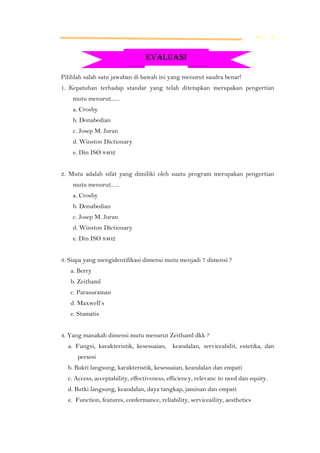 M L K

EVALUASI
Pilihlah salah satu jawaban di bawah ini yang menurut saudra benar!
1. Kepatuhan terhadap standar yang telah ditetapkan merupakan pengertian
mutu menurut......
a. Crosby
b. Donabedian
c. Josep M. Juran
d. Winston Dictionary
e. Din ISO 8402
2. Mutu adalah sifat yang dimiliki oleh suatu program merupakan pengertian
mutu menurut......
a. Crosby
b. Donabedian
c. Josep M. Juran
d. Winston Dictionary
e. Din ISO 8402
3. Siapa yang mengidentifikasi dimensi mutu menjadi 7 dimensi ?
a. Berry
b. Zeithaml
c. Parasuraman
d. Maxwell’s
e. Stamatis
4. Yang manakah dimensi mutu menurut Zeithaml dkk ?
a. Fungsi, karakteristik, kesesuaian,

keandalan, serviceabilit, estetika, dan

persesi
b. Bukti langsung, karakteristik, kesesuaian, keandalan dan empati
c. Access, acceptability, effectiveness, efficiency, relevanc to need dan equity.
d. Butki langsung, keandalan, daya tangkap, jaminan dan empati
e. Function, features, confermance, reliability, serviceaility, aesthetics

 