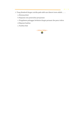 M L K

5. Yang dimaksud dengan estetika pada salah satu dimensi mutu adalah…….
a. Kinerja primer
b. Kepuasan atas pemenuhan persyaratan
c. Pengalaman pelanggan berkaitan dengan perasaan dan panca indera
d. Reputasi kualitas
e. Fasilitas fisik
---Selamat Belajar---

 