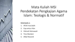 Mata Kuliah MSI
Pendekatan Pengkajian Agama
Islam: Teologis & Normatif
Kelompok 1:
1. AYUK mas’adah
2. Cep entus Irfan
3. Hikmah fatmawati
4. Tino Wardani
5. Afdal Noverdi
 