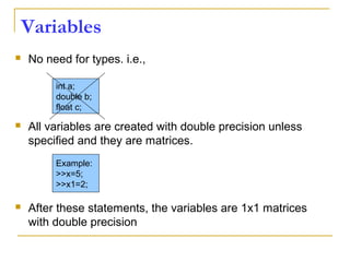 Variables
 No need for types. i.e.,
 All variables are created with double precision unless
specified and they are matrices.
 After these statements, the variables are 1x1 matrices
with double precision
int a;
double b;
float c;
Example:
>>x=5;
>>x1=2;
 