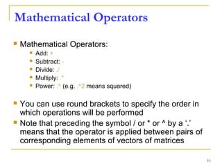 Mathematical Operators
 Mathematical Operators:
 Add: +
 Subtract: -
 Divide: ./
 Multiply: .*
 Power: .^ (e.g. .^2 means squared)
 You can use round brackets to specify the order in
which operations will be performed
 Note that preceding the symbol / or * or ^ by a ‘.’
means that the operator is applied between pairs of
corresponding elements of vectors of matrices
11
 