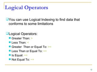 Logical Operators
You can use Logical Indexing to find data that
conforms to some limitations
Logical Operators:
 Greater Than: >
 Less Than: <
 Greater Than or Equal To: >=
 Less Than or Equal To: <=
 Is Equal: ==
 Not Equal To: ~=
12
 