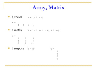 Array, Matrix
 a vector x = [1 2 5 1]
x =
1 2 5 1
 a matrix x = [1 2 3; 5 1 4; 3 2 -1]
x =
1 2 3
5 1 4
3 2 -1
 transpose y = x’ y =
1
2
5
1
 