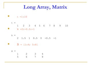 Long Array, Matrix
 t =1:10
t =
1 2 3 4 5 6 7 8 9 10
 k =2:-0.5:-1
k =
2 1.5 1 0.5 0 -0.5 -1
 B = [1:4; 5:8]
x =
1 2 3 4
5 6 7 8
 