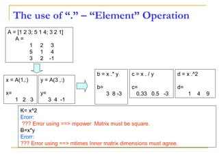 The use of “.” – “Element” Operation
K= x^2
Erorr:
??? Error using ==> mpower Matrix must be square.
B=x*y
Erorr:
??? Error using ==> mtimes Inner matrix dimensions must agree.
A = [1 2 3; 5 1 4; 3 2 1]
A =
1 2 3
5 1 4
3 2 -1
y = A(3 ,:)
y=
3 4 -1
b = x .* y
b=
3 8 -3
c = x . / y
c=
0.33 0.5 -3
d = x .^2
d=
1 4 9
x = A(1,:)
x=
1 2 3
 
