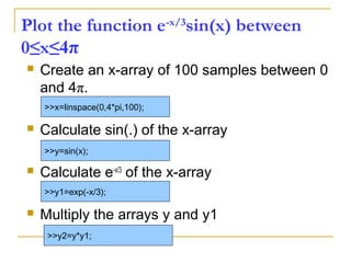 Plot the function e-x/3
sin(x) between
0≤x≤4π
 Create an x-array of 100 samples between 0
and 4π.
 Calculate sin(.) of the x-array
 Calculate e-x/3
of the x-array
 Multiply the arrays y and y1
>>x=linspace(0,4*pi,100);
>>y=sin(x);
>>y1=exp(-x/3);
>>y2=y*y1;
 