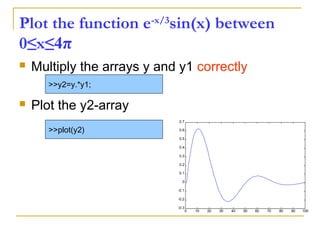 Plot the function e-x/3
sin(x) between
0≤x≤4π
 Multiply the arrays y and y1 correctly
 Plot the y2-array
>>y2=y.*y1;
>>plot(y2)
0 10 20 30 40 50 60 70 80 90 100
-0.3
-0.2
-0.1
0
0.1
0.2
0.3
0.4
0.5
0.6
0.7
 