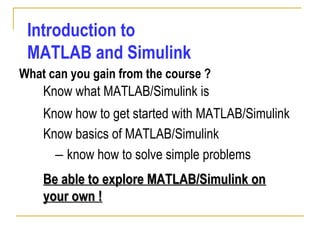 Introduction to
MATLAB and Simulink
What can you gain from the course ?
Know basics of MATLAB/Simulink
– know how to solve simple problems
Know what MATLAB/Simulink is
Know how to get started with MATLAB/Simulink
Be able to explore MATLAB/Simulink onBe able to explore MATLAB/Simulink on
your own !your own !
 