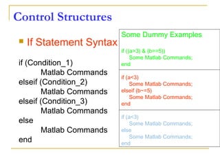 Control Structures
 If Statement Syntax
if (Condition_1)
Matlab Commands
elseif (Condition_2)
Matlab Commands
elseif (Condition_3)
Matlab Commands
else
Matlab Commands
end
Some Dummy Examples
if ((a>3) & (b==5))
Some Matlab Commands;
end
if (a<3)
Some Matlab Commands;
elseif (b~=5)
Some Matlab Commands;
end
if (a<3)
Some Matlab Commands;
else
Some Matlab Commands;
end
 