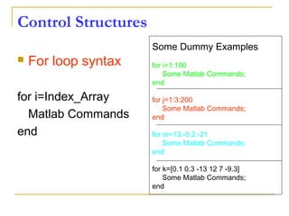 Control Structures
 For loop syntax
for i=Index_Array
Matlab Commands
end
Some Dummy Examples
for i=1:100
Some Matlab Commands;
end
for j=1:3:200
Some Matlab Commands;
end
for m=13:-0.2:-21
Some Matlab Commands;
end
for k=[0.1 0.3 -13 12 7 -9.3]
Some Matlab Commands;
end
 