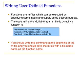 Writing User Defined Functions
 Functions are m-files which can be executed by
specifying some inputs and supply some desired outputs.
 The code telling the Matlab that an m-file is actually a
function is
 You should write this command at the beginning of the
m-file and you should save the m-file with a file name
same as the function name
function out1=functionname(in1)
function out1=functionname(in1,in2,in3)
function [out1,out2]=functionname(in1,in2)
 