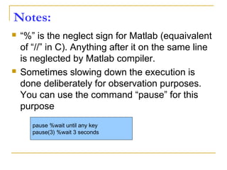 Notes:
 “%” is the neglect sign for Matlab (equaivalent
of “//” in C). Anything after it on the same line
is neglected by Matlab compiler.
 Sometimes slowing down the execution is
done deliberately for observation purposes.
You can use the command “pause” for this
purpose
pause %wait until any key
pause(3) %wait 3 seconds
 