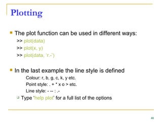 Plotting
 The plot function can be used in different ways:
>> plot(data)
>> plot(x, y)
>> plot(data, ‘r.-’)
 In the last example the line style is defined
Colour: r, b, g, c, k, y etc.
Point style: . + * x o > etc.
Line style: - -- : .-
 Type ‘help plot’ for a full list of the options
46
 