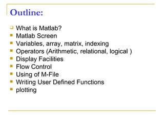Outline:
 What is Matlab?
 Matlab Screen
 Variables, array, matrix, indexing
 Operators (Arithmetic, relational, logical )
 Display Facilities
 Flow Control
 Using of M-File
 Writing User Defined Functions
 plotting
 