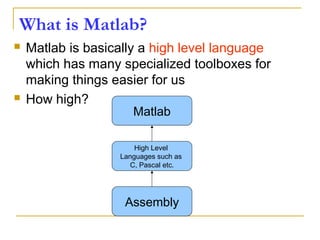 What is Matlab?
 Matlab is basically a high level language
which has many specialized toolboxes for
making things easier for us
 How high?
Assembly
High Level
Languages such as
C, Pascal etc.
Matlab
 