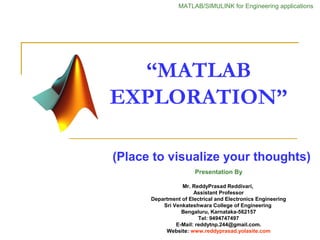 “MATLAB
EXPLORATION”
(Place to visualize your thoughts)
Presentation By
Mr. ReddyPrasad Reddivari,
Assistant Professor
Department of Electrical and Electronics Engineering
Sri Venkateshwara College of Engineering
Bengaluru, Karnataka-562157
Tel: 9494747497
E-Mail: reddytnp.244@gmail.com.
Website: www.reddyprasad.yolasite.com
MATLAB/SIMULINK for Engineering applications
 