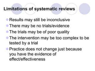 Limitations of systematic reviews
Results may still be inconclusive
There may be no trials/evidence
The trials may be of poor quality
The intervention may be too complex to be
tested by a trial
Practice does not change just because
you have the evidence of
effect/effectiveness
 