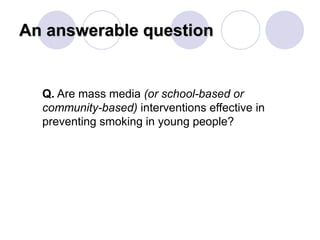 An answerable question
Q. Are mass media (or school-based or
community-based) interventions effective in
preventing smoking in young people?
 