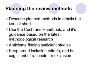 Planning the review methods
Describe planned methods in details but
keep it short
Use the Cochrane Handbook, and it’s
guidance based on the latest
methodological research
Anticipate finding sufficient studies
Keep broad inclusion criteria, and be
cognizant of rationale for exclusion
 