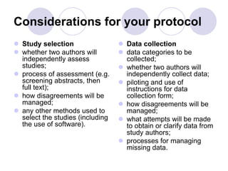 Considerations for your protocol
 Study selection
 whether two authors will
independently assess
studies;
 process of assessment (e.g.
screening abstracts, then
full text);
 how disagreements will be
managed;
 any other methods used to
select the studies (including
the use of software).
 Data collection
 data categories to be
collected;
 whether two authors will
independently collect data;
 piloting and use of
instructions for data
collection form;
 how disagreements will be
managed;
 what attempts will be made
to obtain or clarify data from
study authors;
 processes for managing
missing data.
 