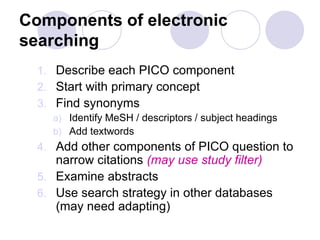 Components of electronic
searching
1. Describe each PICO component
2. Start with primary concept
3. Find synonyms
a) Identify MeSH / descriptors / subject headings
b) Add textwords
4. Add other components of PICO question to
narrow citations (may use study filter)
5. Examine abstracts
6. Use search strategy in other databases
(may need adapting)
 