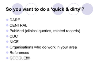 So you want to do a ‘quick & dirty’?
 DARE
 CENTRAL
 PubMed (clinical queries, related records)
 CDC
 NICE
 Organisations who do work in your area
 References
 GOOGLE!!!!
 