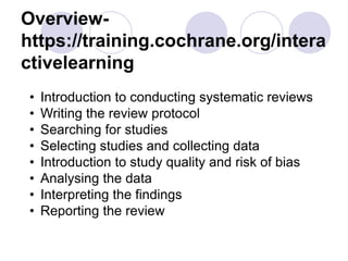 Overview-
https://training.cochrane.org/intera
ctivelearning
• Introduction to conducting systematic reviews
• Writing the review protocol
• Searching for studies
• Selecting studies and collecting data
• Introduction to study quality and risk of bias
• Analysing the data
• Interpreting the findings
• Reporting the review
 