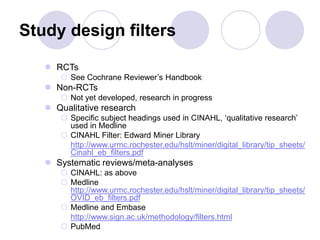 Study design filters
 RCTs
 See Cochrane Reviewer’s Handbook
 Non-RCTs
 Not yet developed, research in progress
 Qualitative research
 Specific subject headings used in CINAHL, ‘qualitative research’
used in Medline
 CINAHL Filter: Edward Miner Library
http://www.urmc.rochester.edu/hslt/miner/digital_library/tip_sheets/
Cinahl_eb_filters.pdf
 Systematic reviews/meta-analyses
 CINAHL: as above
 Medline
http://www.urmc.rochester.edu/hslt/miner/digital_library/tip_sheets/
OVID_eb_filters.pdf
 Medline and Embase
http://www.sign.ac.uk/methodology/filters.html
 PubMed
 