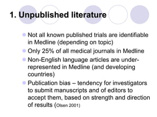 1. Unpublished literature
 Not all known published trials are identifiable
in Medline (depending on topic)
 Only 25% of all medical journals in Medline
 Non-English language articles are under-
represented in Medline (and developing
countries)
 Publication bias – tendency for investigators
to submit manuscripts and of editors to
accept them, based on strength and direction
of results (Olsen 2001)
 